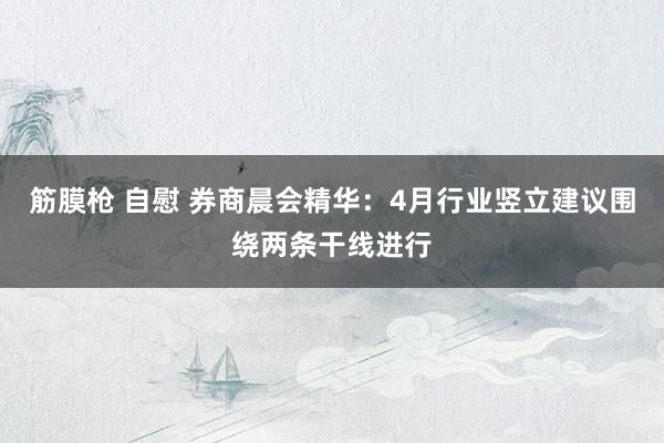 筋膜枪 自慰 券商晨会精华：4月行业竖立建议围绕两条干线进行