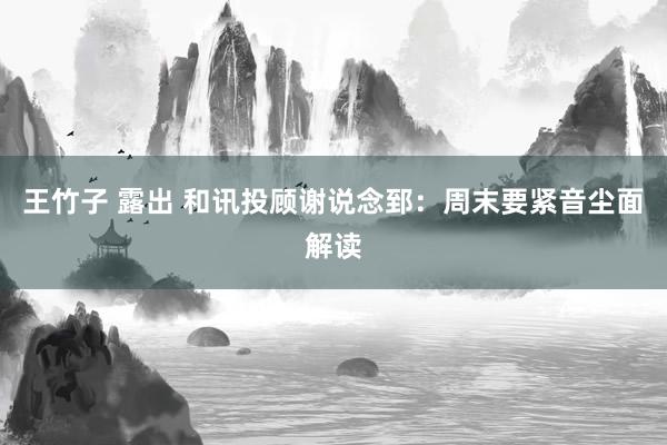 王竹子 露出 和讯投顾谢说念郅：周末要紧音尘面解读