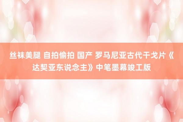 丝袜美腿 自拍偷拍 国产 罗马尼亚古代干戈片《达契亚东说念主》中笔墨幕竣工版