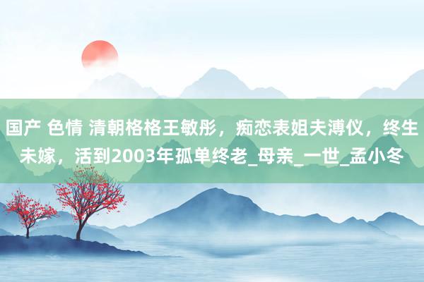 国产 色情 清朝格格王敏彤，痴恋表姐夫溥仪，终生未嫁，活到2003年孤单终老_母亲_一世_孟小冬