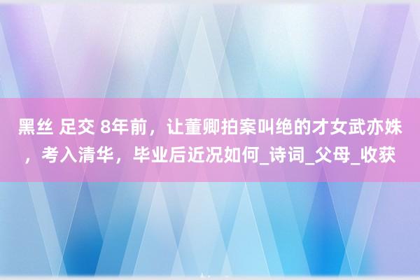黑丝 足交 8年前，让董卿拍案叫绝的才女武亦姝，考入清华，毕业后近况如何_诗词_父母_收获