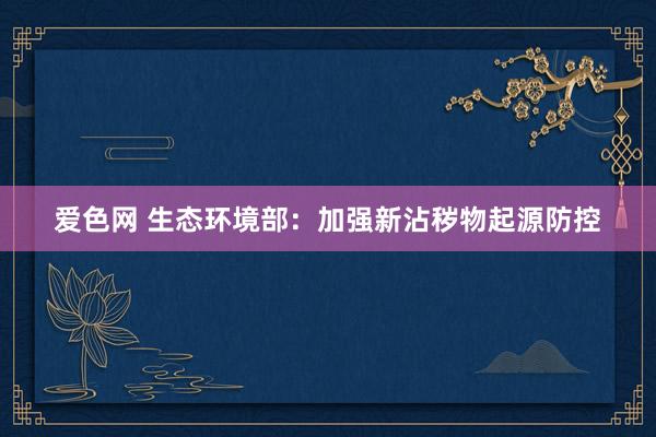 爱色网 生态环境部：加强新沾秽物起源防控