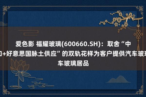 爱色影 福耀玻璃(600660.SH)：取舍“中国出口+好意思国脉土供应”的双轨花样为客户提供汽车玻璃居品