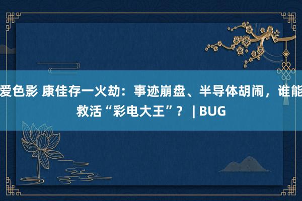 爱色影 康佳存一火劫：事迹崩盘、半导体胡闹，谁能救活“彩电大王”？ | BUG