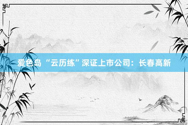 爱色岛 “云历练”深证上市公司：长春高新