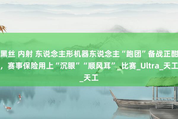 黑丝 内射 东说念主形机器东说念主“跑团”备战正酣，赛事保险用上“沉眼”“顺风耳”_比赛_Ultra_天工