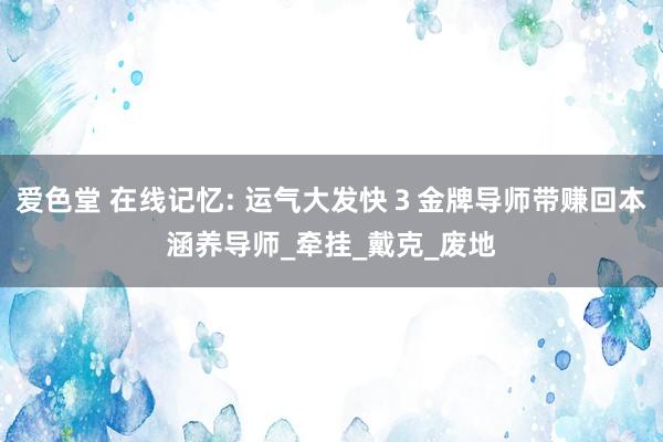 爱色堂 在线记忆: 运气大发快３金牌导师带赚回本涵养导师_牵挂_戴克_废地