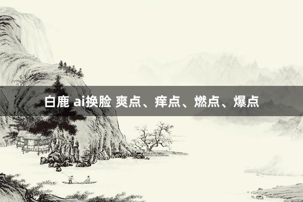 白鹿 ai换脸 爽点、痒点、燃点、爆点