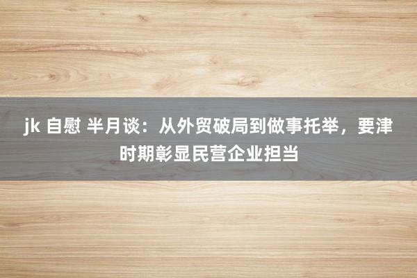 jk 自慰 半月谈：从外贸破局到做事托举，要津时期彰显民营企业担当