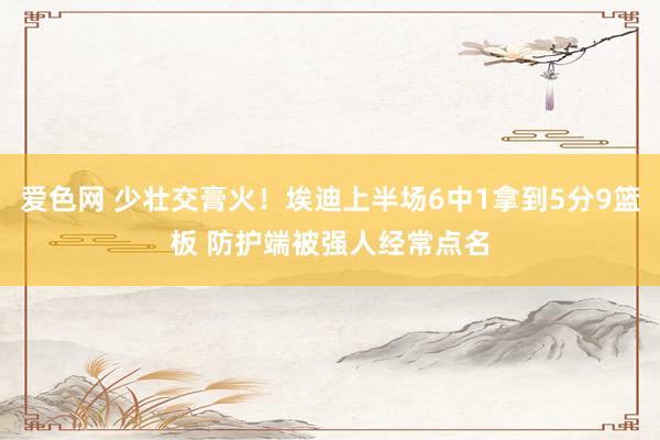 爱色网 少壮交膏火！埃迪上半场6中1拿到5分9篮板 防护端被强人经常点名