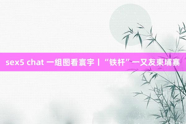 sex5 chat 一组图看寰宇丨“铁杆”一又友柬埔寨