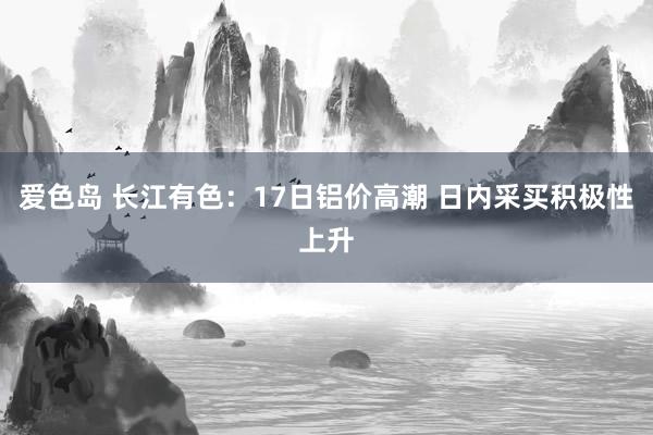 爱色岛 长江有色：17日铝价高潮 日内采买积极性上升