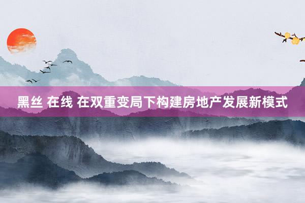 黑丝 在线 在双重变局下构建房地产发展新模式