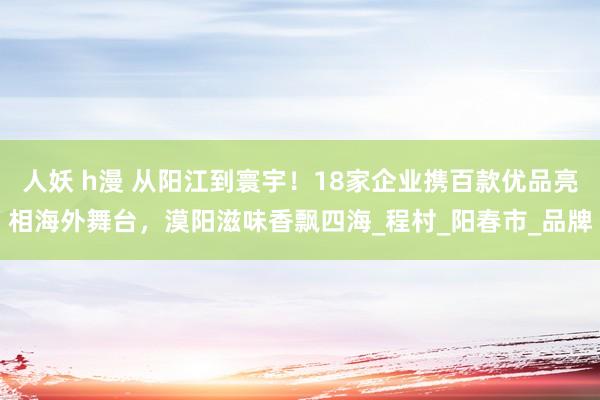 人妖 h漫 从阳江到寰宇！18家企业携百款优品亮相海外舞台，漠阳滋味香飘四海_程村_阳春市_品牌