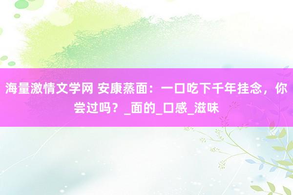 海量激情文学网 安康蒸面：一口吃下千年挂念，你尝过吗？_面的_口感_滋味
