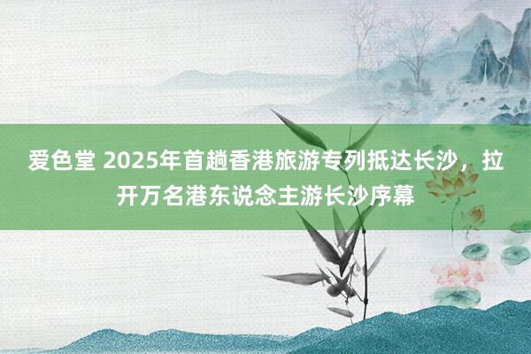 爱色堂 2025年首趟香港旅游专列抵达长沙，拉开万名港东说念主游长沙序幕