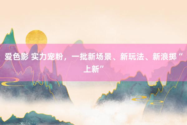 爱色影 实力宠粉，一批新场景、新玩法、新浪掷“上新”