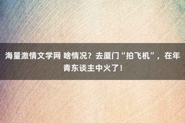 海量激情文学网 啥情况？去厦门“拍飞机”，在年青东谈主中火了！
