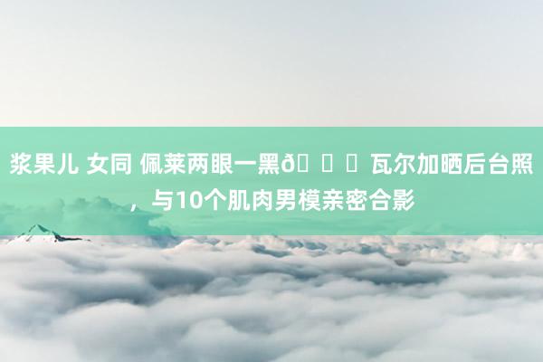 浆果儿 女同 佩莱两眼一黑😅瓦尔加晒后台照，与10个肌肉男模亲密合影