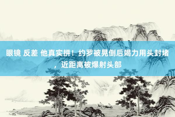 眼镜 反差 他真实拼！约罗被晃倒后竭力用头封堵，近距离被爆射头部