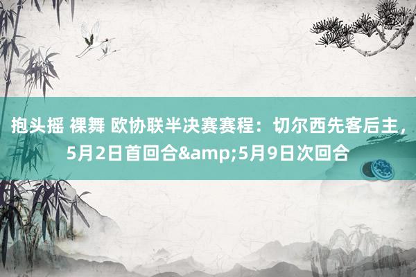 抱头摇 裸舞 欧协联半决赛赛程：切尔西先客后主，5月2日首回合&5月9日次回合