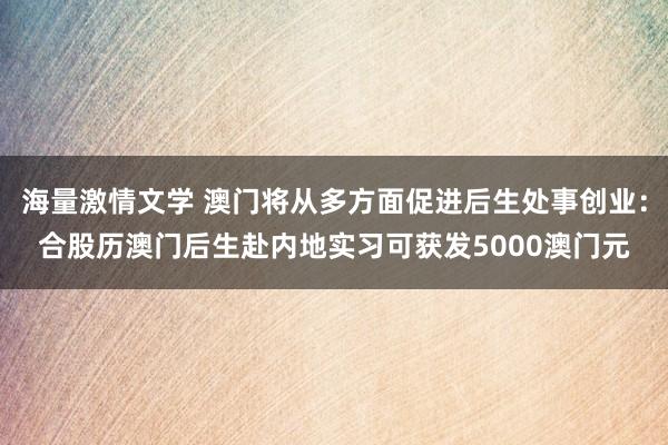 海量激情文学 澳门将从多方面促进后生处事创业：合股历澳门后生赴内地实习可获发5000澳门元