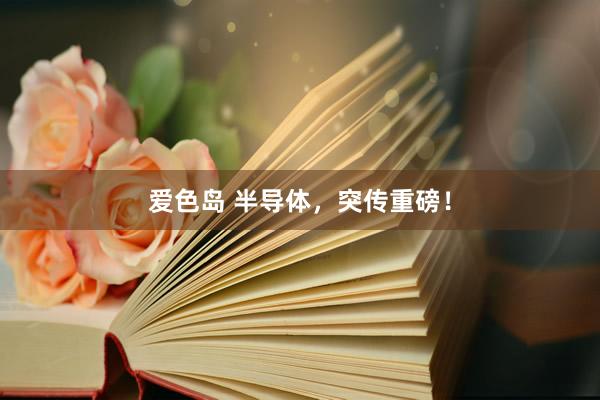 爱色岛 半导体，突传重磅！