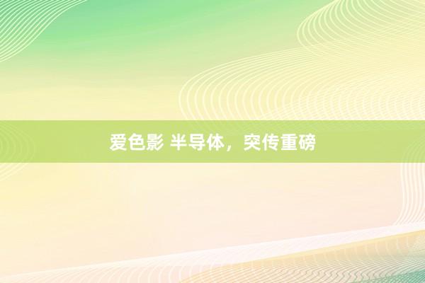 爱色影 半导体，突传重磅