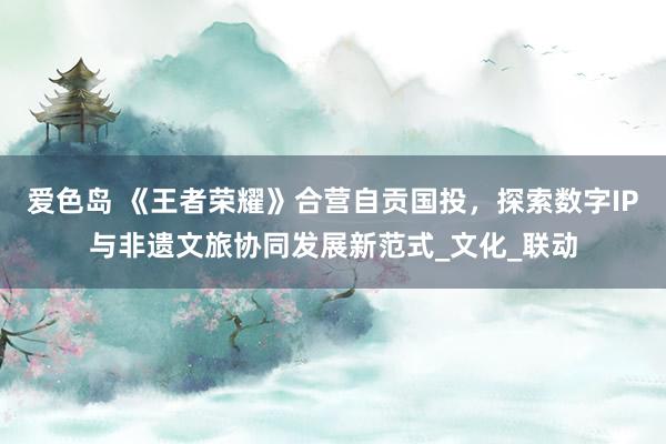 爱色岛 《王者荣耀》合营自贡国投，探索数字IP与非遗文旅协同发展新范式_文化_联动