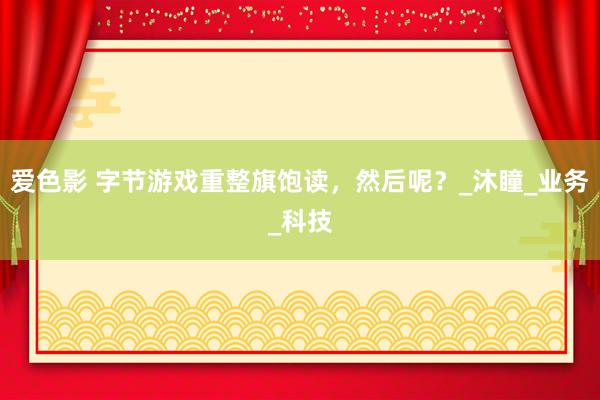 爱色影 字节游戏重整旗饱读，然后呢？_沐瞳_业务_科技