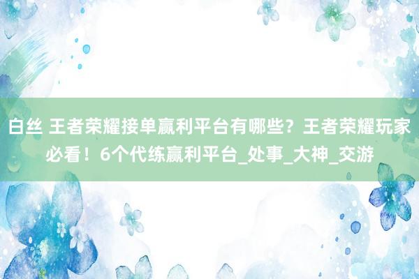 白丝 王者荣耀接单赢利平台有哪些？王者荣耀玩家必看！6个代练赢利平台_处事_大神_交游
