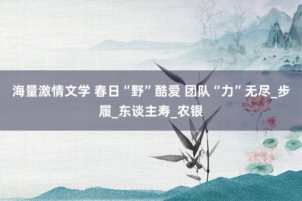 海量激情文学 春日“野”酷爱 团队“力”无尽_步履_东谈主寿_农银
