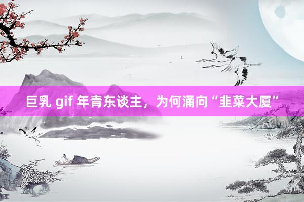 巨乳 gif 年青东谈主，为何涌向“韭菜大厦”