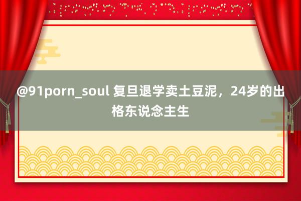 @91porn_soul 复旦退学卖土豆泥，24岁的出格东说念主生