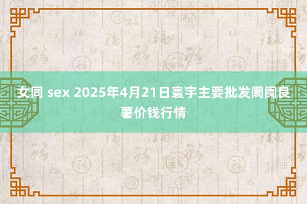 女同 sex 2025年4月21日寰宇主要批发阛阓良薯价钱行情