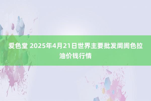 爱色堂 2025年4月21日世界主要批发阛阓色拉油价钱行情