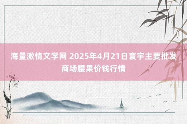 海量激情文学网 2025年4月21日寰宇主要批发商场腰果价钱行情