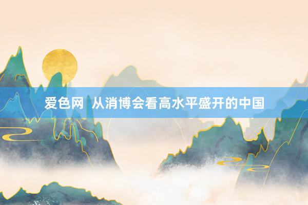 爱色网  从消博会看高水平盛开的中国