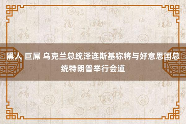 黑人 巨屌 乌克兰总统泽连斯基称将与好意思国总统特朗普举行会道