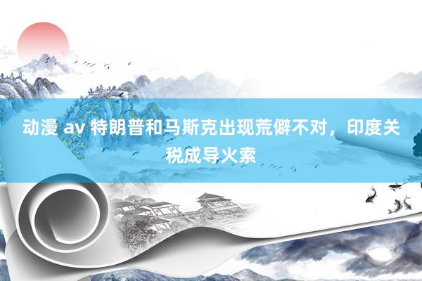 动漫 av 特朗普和马斯克出现荒僻不对，印度关税成导火索