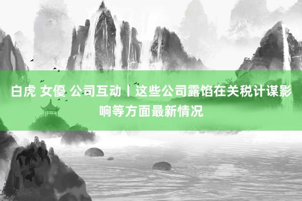 白虎 女優 公司互动丨这些公司露馅在关税计谋影响等方面最新情况