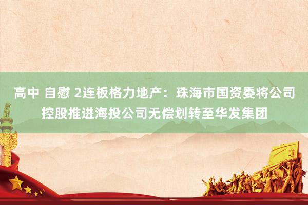 高中 自慰 2连板格力地产：珠海市国资委将公司控股推进海投公司无偿划转至华发集团
