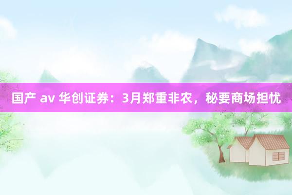 国产 av 华创证券：3月郑重非农，秘要商场担忧