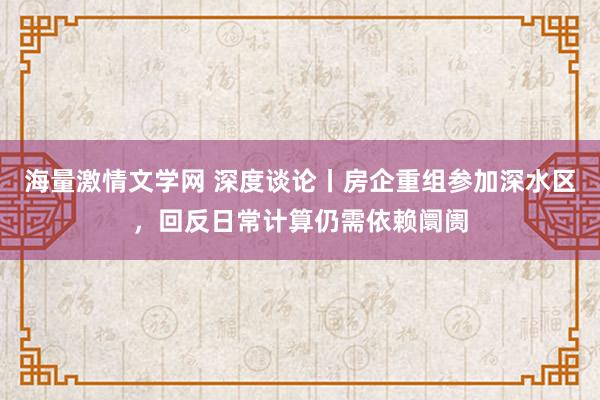 海量激情文学网 深度谈论丨房企重组参加深水区，回反日常计算仍需依赖阛阓