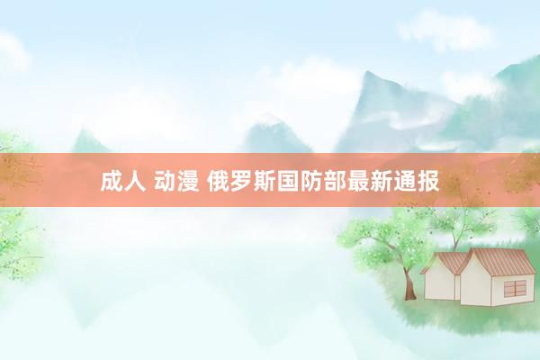 成人 动漫 俄罗斯国防部最新通报