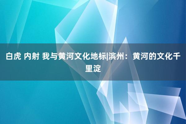 白虎 内射 我与黄河文化地标|滨州：黄河的文化千里淀