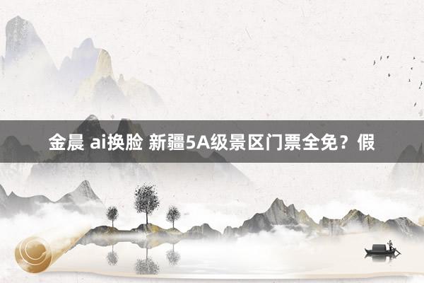 金晨 ai换脸 新疆5A级景区门票全免？假