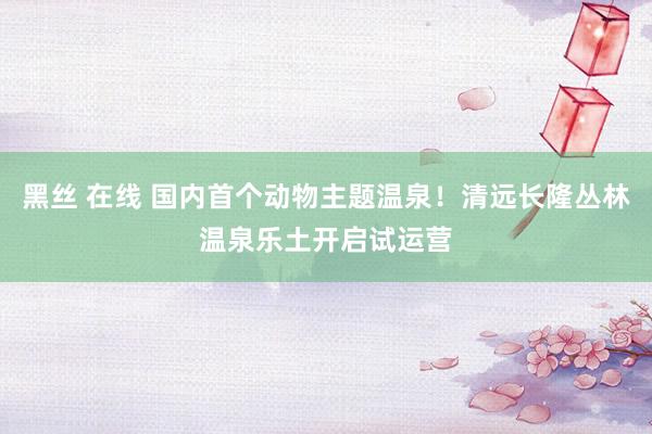 黑丝 在线 国内首个动物主题温泉！清远长隆丛林温泉乐土开启试运营