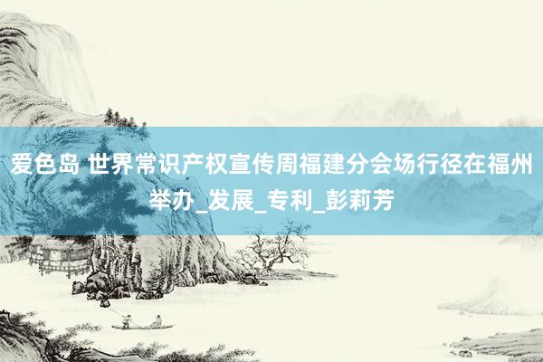 爱色岛 世界常识产权宣传周福建分会场行径在福州举办_发展_专利_彭莉芳