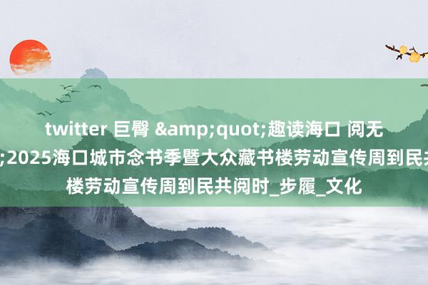 twitter 巨臀 &quot;趣读海口 阅无尽头&quot;2025海口城市念书季暨大众藏书楼劳动宣传周到民共阅时_步履_文化